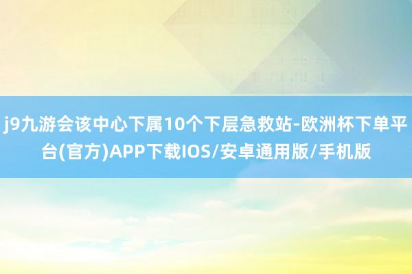 j9九游会该中心下属10个下层急救站-欧洲杯下单平台(官方)APP下载IOS/安卓通用版/手机版