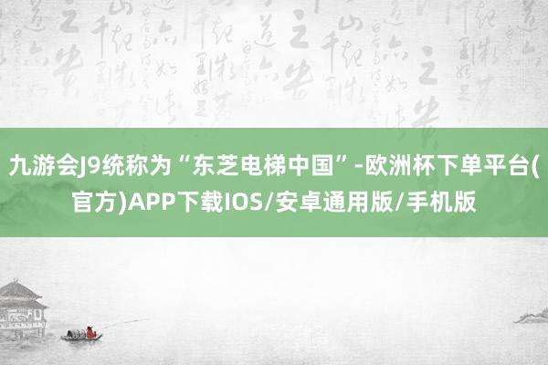 九游会J9统称为“东芝电梯中国”-欧洲杯下单平台(官方)APP下载IOS/安卓通用版/手机版