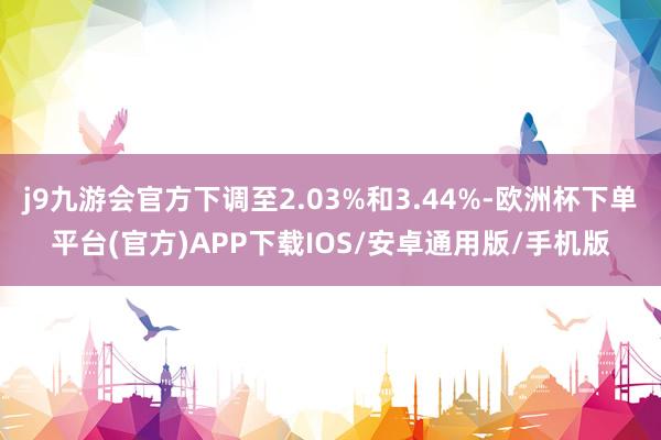 j9九游会官方下调至2.03%和3.44%-欧洲杯下单平台(官方)APP下载IOS/安卓通用版/手机版