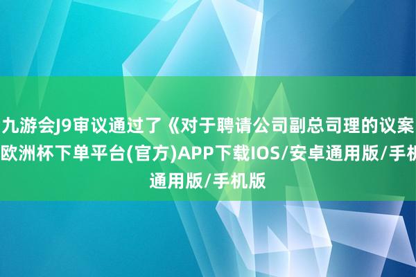 九游会J9审议通过了《对于聘请公司副总司理的议案》-欧洲杯下单平台(官方)APP下载IOS/安卓通用版/手机版