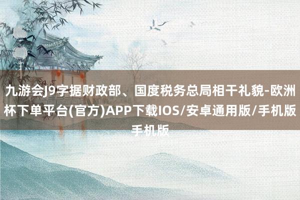 九游会J9字据财政部、国度税务总局相干礼貌-欧洲杯下单平台(官方)APP下载IOS/安卓通用版/手机版