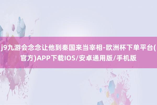 j9九游会念念让他到秦国来当宰相-欧洲杯下单平台(官方)APP下载IOS/安卓通用版/手机版