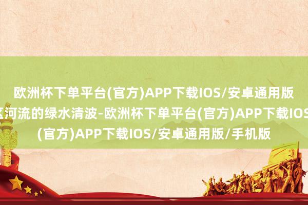 欧洲杯下单平台(官方)APP下载IOS/安卓通用版/手机版切实看护辖区河流的绿水清波-欧洲杯下单平台(官方)APP下载IOS/安卓通用版/手机版