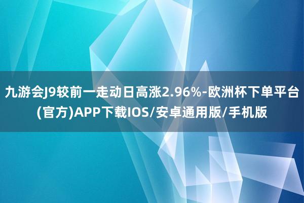 九游会J9较前一走动日高涨2.96%-欧洲杯下单平台(官方)APP下载IOS/安卓通用版/手机版