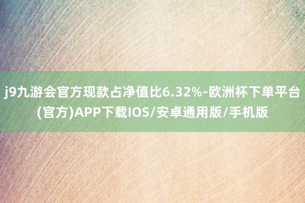 j9九游会官方现款占净值比6.32%-欧洲杯下单平台(官方)APP下载IOS/安卓通用版/手机版