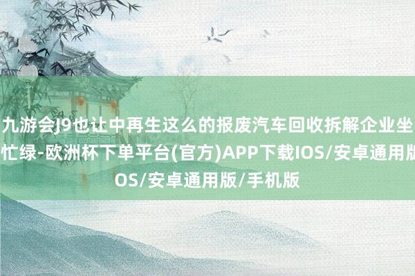 九游会J9也让中再生这么的报废汽车回收拆解企业坐褥线愈加忙绿-欧洲杯下单平台(官方)APP下载IOS/安卓通用版/手机版