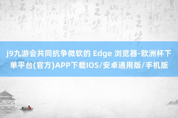 j9九游会共同抗争微软的 Edge 浏览器-欧洲杯下单平台(官方)APP下载IOS/安卓通用版/手机版