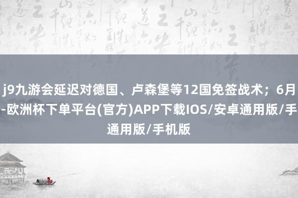 j9九游会延迟对德国、卢森堡等12国免签战术；6月下旬-欧洲杯下单平台(官方)APP下载IOS/安卓通用版/手机版