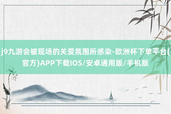 j9九游会被现场的关爱氛围所感染-欧洲杯下单平台(官方)APP下载IOS/安卓通用版/手机版