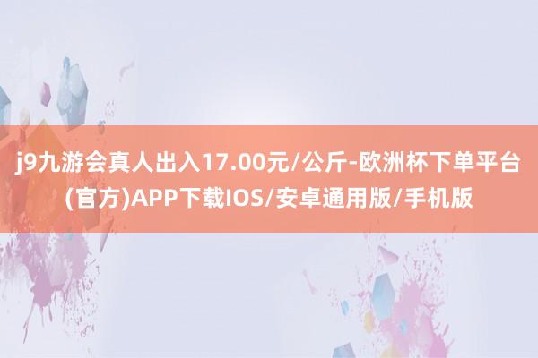 j9九游会真人出入17.00元/公斤-欧洲杯下单平台(官方)APP下载IOS/安卓通用版/手机版