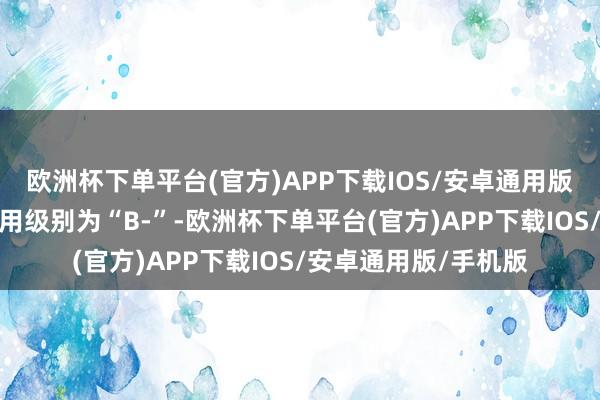 欧洲杯下单平台(官方)APP下载IOS/安卓通用版/手机版起步转债信用级别为“B-”-欧洲杯下单平台(官方)APP下载IOS/安卓通用版/手机版