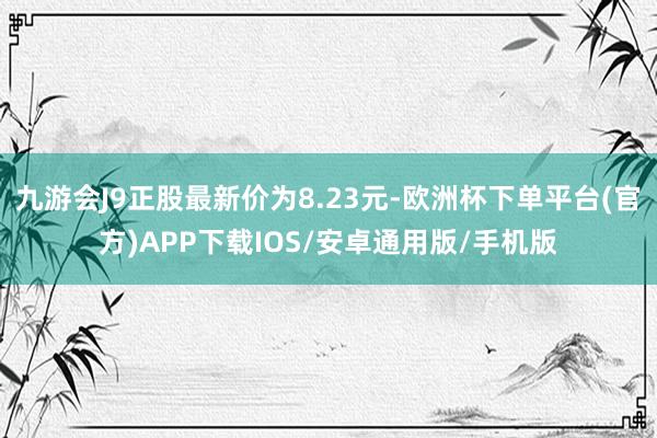 九游会J9正股最新价为8.23元-欧洲杯下单平台(官方)APP下载IOS/安卓通用版/手机版