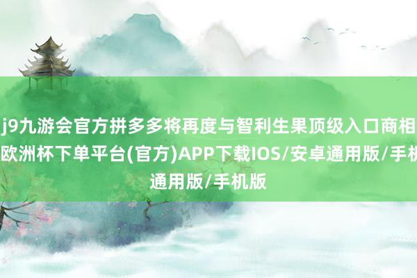 j9九游会官方拼多多将再度与智利生果顶级入口商相助-欧洲杯下单平台(官方)APP下载IOS/安卓通用版/手机版