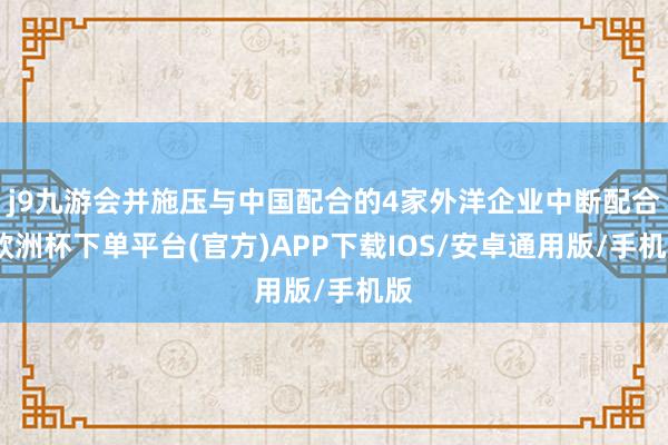 j9九游会并施压与中国配合的4家外洋企业中断配合-欧洲杯下单平台(官方)APP下载IOS/安卓通用版/手机版