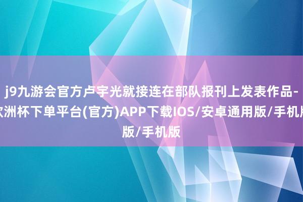 j9九游会官方卢宇光就接连在部队报刊上发表作品-欧洲杯下单平台(官方)APP下载IOS/安卓通用版/手机版