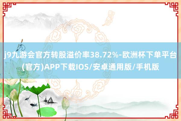 j9九游会官方转股溢价率38.72%-欧洲杯下单平台(官方)APP下载IOS/安卓通用版/手机版