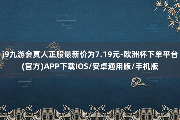 j9九游会真人正股最新价为7.19元-欧洲杯下单平台(官方)APP下载IOS/安卓通用版/手机版