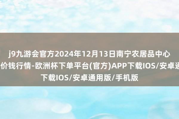 j9九游会官方2024年12月13日南宁农居品中心有限职守公司价钱行情-欧洲杯下单平台(官方)APP下载IOS/安卓通用版/手机版