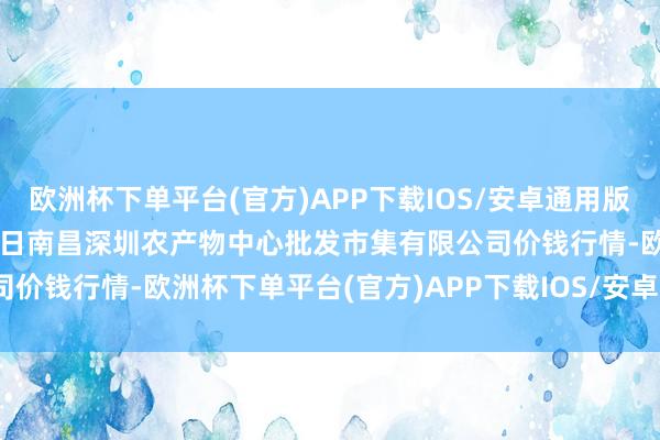 欧洲杯下单平台(官方)APP下载IOS/安卓通用版/手机版2024年12月13日南昌深圳农产物中心批发市集有限公司价钱行情-欧洲杯下单平台(官方)APP下载IOS/安卓通用版/手机版