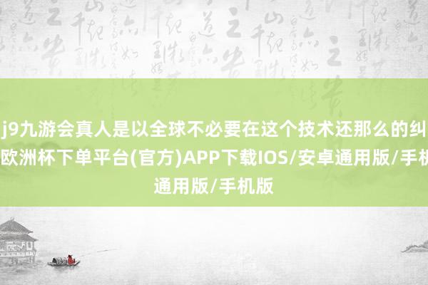 j9九游会真人是以全球不必要在这个技术还那么的纠结-欧洲杯下单平台(官方)APP下载IOS/安卓通用版/手机版