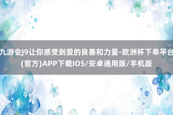 九游会J9让你感受到爱的良善和力量-欧洲杯下单平台(官方)APP下载IOS/安卓通用版/手机版