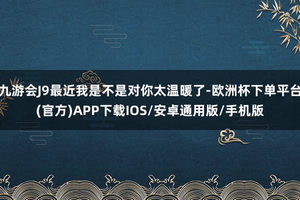 九游会J9最近我是不是对你太温暖了-欧洲杯下单平台(官方)APP下载IOS/安卓通用版/手机版