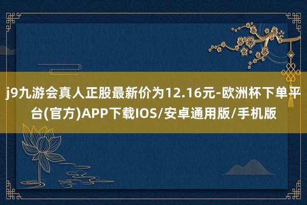 j9九游会真人正股最新价为12.16元-欧洲杯下单平台(官方)APP下载IOS/安卓通用版/手机版