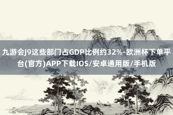 九游会J9这些部门占GDP比例约32%-欧洲杯下单平台(官方)APP下载IOS/安卓通用版/手机版