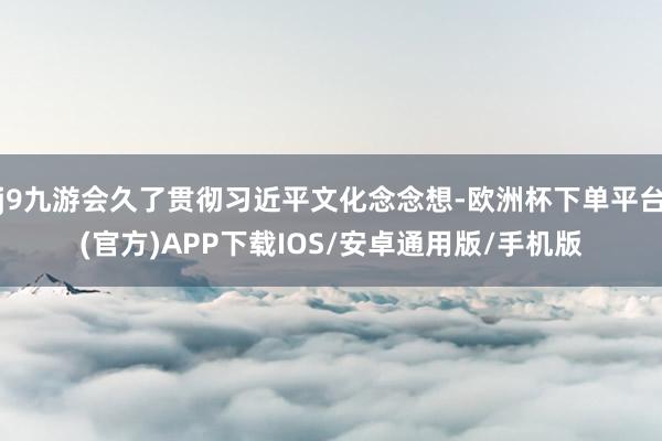 j9九游会久了贯彻习近平文化念念想-欧洲杯下单平台(官方)APP下载IOS/安卓通用版/手机版