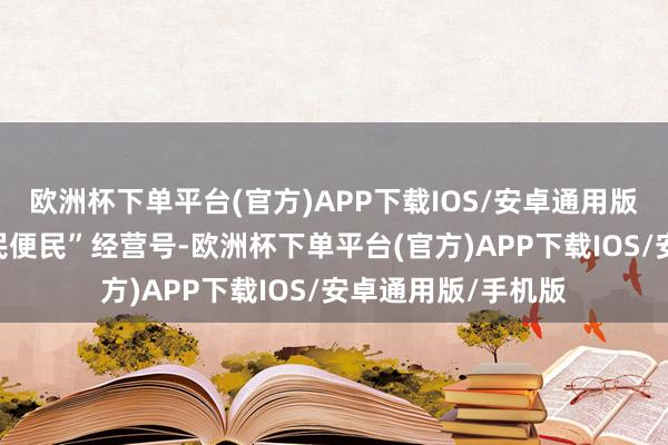 欧洲杯下单平台(官方)APP下载IOS/安卓通用版/手机版吹响“惠民便民”经营号-欧洲杯下单平台(官方)APP下载IOS/安卓通用版/手机版