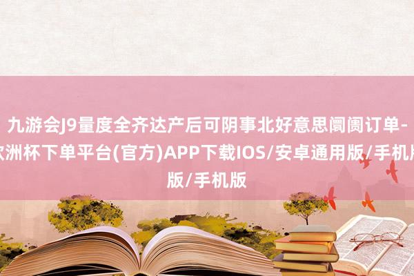 九游会J9量度全齐达产后可阴事北好意思阛阓订单-欧洲杯下单平台(官方)APP下载IOS/安卓通用版/手机版