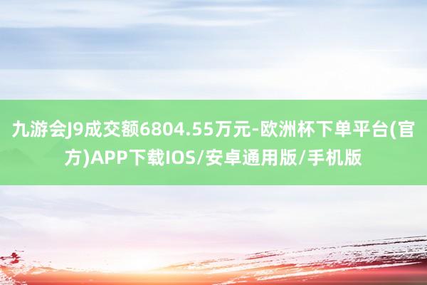 九游会J9成交额6804.55万元-欧洲杯下单平台(官方)APP下载IOS/安卓通用版/手机版