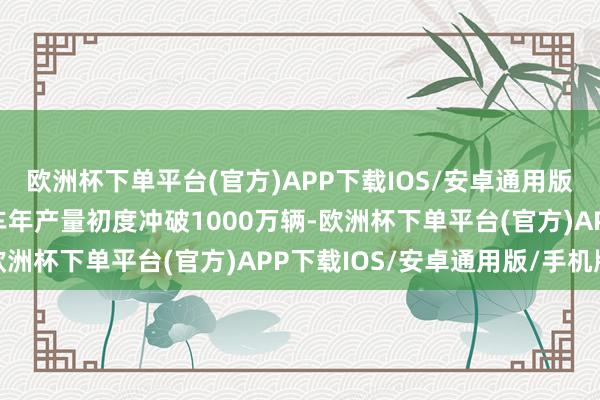 欧洲杯下单平台(官方)APP下载IOS/安卓通用版/手机版中国新能源汽车年产量初度冲破1000万辆-欧洲杯下单平台(官方)APP下载IOS/安卓通用版/手机版