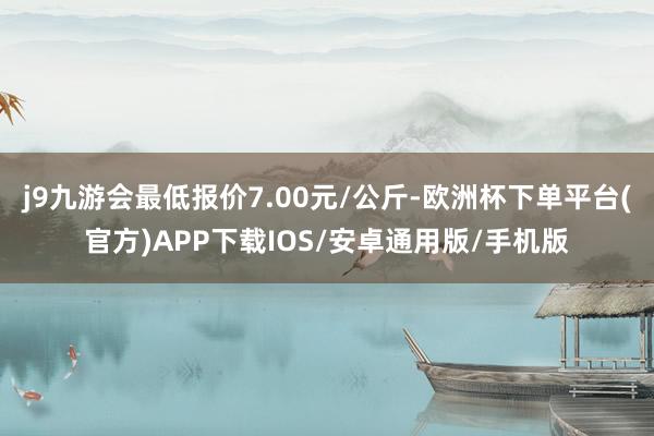 j9九游会最低报价7.00元/公斤-欧洲杯下单平台(官方)APP下载IOS/安卓通用版/手机版