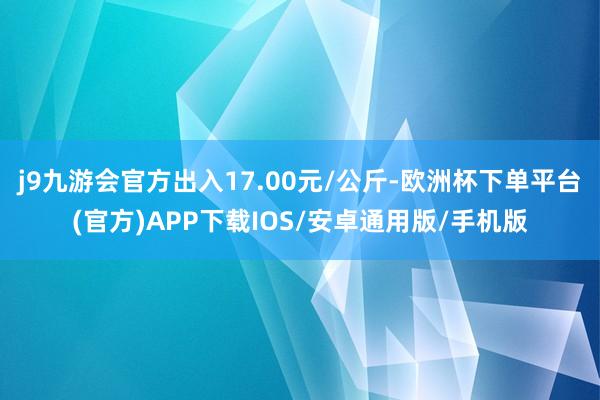 j9九游会官方出入17.00元/公斤-欧洲杯下单平台(官方)APP下载IOS/安卓通用版/手机版