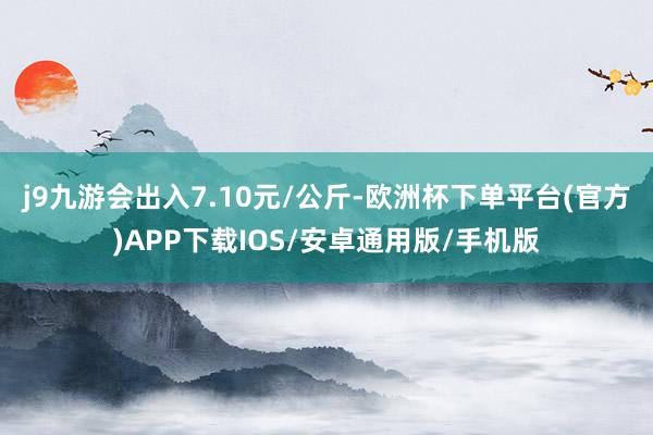 j9九游会出入7.10元/公斤-欧洲杯下单平台(官方)APP下载IOS/安卓通用版/手机版