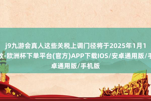 j9九游会真人这些关税上调门径将于2025年1月1日奏效-欧洲杯下单平台(官方)APP下载IOS/安卓通用版/手机版