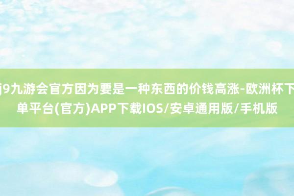 j9九游会官方因为要是一种东西的价钱高涨-欧洲杯下单平台(官方)APP下载IOS/安卓通用版/手机版