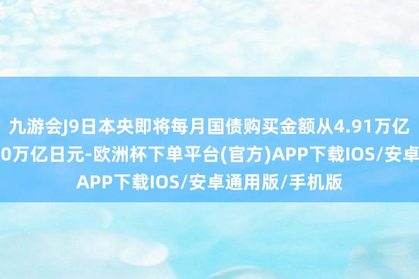 九游会J9日本央即将每月国债购买金额从4.91万亿日元削减至4.50万亿日元-欧洲杯下单平台(官方)APP下载IOS/安卓通用版/手机版