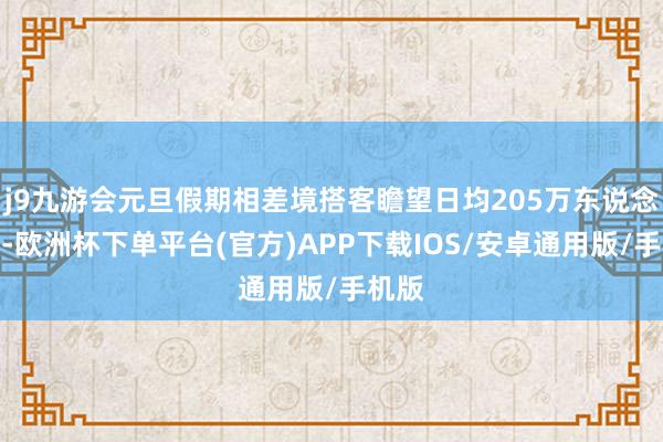 j9九游会元旦假期相差境搭客瞻望日均205万东说念主次-欧洲杯下单平台(官方)APP下载IOS/安卓通用版/手机版