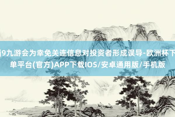 j9九游会为幸免关连信息对投资者形成误导-欧洲杯下单平台(官方)APP下载IOS/安卓通用版/手机版