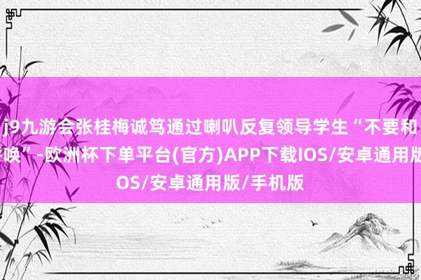 j9九游会张桂梅诚笃通过喇叭反复领导学生“不要和家长打呼唤”-欧洲杯下单平台(官方)APP下载IOS/安卓通用版/手机版