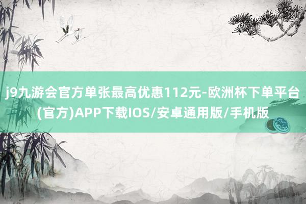 j9九游会官方单张最高优惠112元-欧洲杯下单平台(官方)APP下载IOS/安卓通用版/手机版