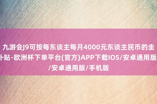 九游会J9可按每东谈主每月4000元东谈主民币的圭臬披发补贴-欧洲杯下单平台(官方)APP下载IOS/安卓通用版/手机版