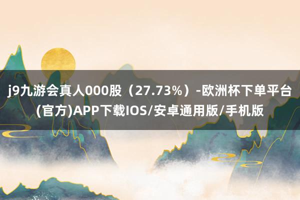 j9九游会真人000股（27.73%）-欧洲杯下单平台(官方)APP下载IOS/安卓通用版/手机版