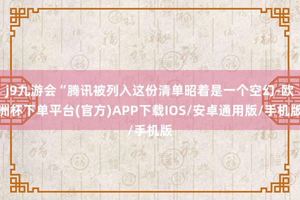 j9九游会“腾讯被列入这份清单昭着是一个空幻-欧洲杯下单平台(官方)APP下载IOS/安卓通用版/手机版