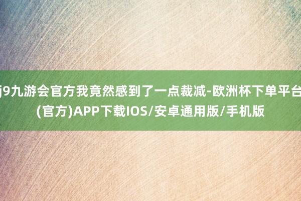 j9九游会官方我竟然感到了一点裁减-欧洲杯下单平台(官方)APP下载IOS/安卓通用版/手机版