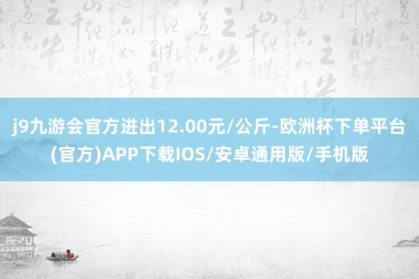 j9九游会官方进出12.00元/公斤-欧洲杯下单平台(官方)APP下载IOS/安卓通用版/手机版