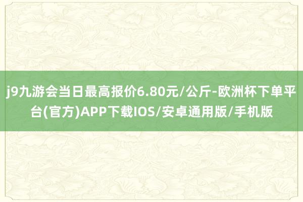 j9九游会当日最高报价6.80元/公斤-欧洲杯下单平台(官方)APP下载IOS/安卓通用版/手机版