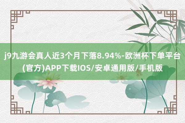 j9九游会真人近3个月下落8.94%-欧洲杯下单平台(官方)APP下载IOS/安卓通用版/手机版